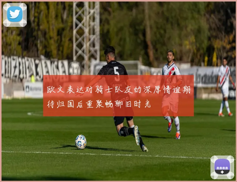 欧文表达对骑士队友的深厚情谊期待归国后重聚畅聊旧时光